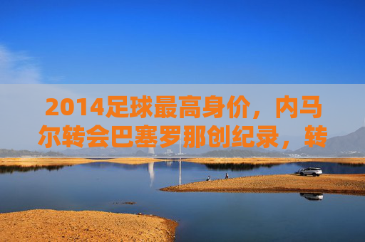 2014足球最高身价,内马尔转会巴塞罗那创纪录,转会市场掀起时代波澜