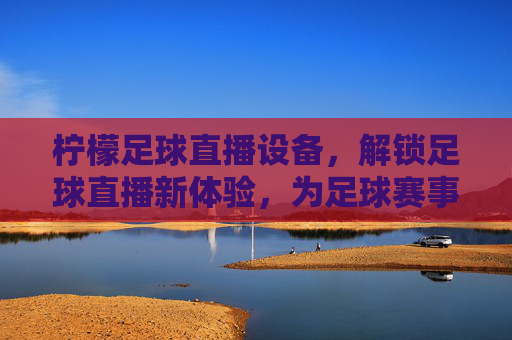 柠檬足球直播设备,解锁足球直播新体验,为足球赛事注入专业级画面与流畅性,柠檬足球直播设备,解锁足球赛事专业级画面与流畅直播新体验