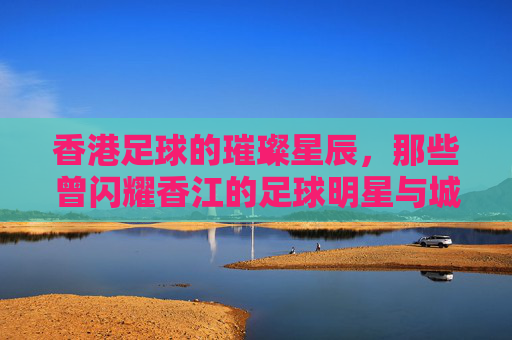 香港足球的璀璨星辰，那些曾闪耀香江的足球明星与城市记忆，香港足球的璀璨星辰，那些曾闪耀香江的足球明星与城市记忆