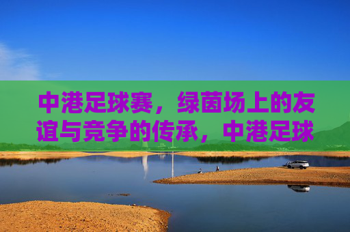 中港足球赛，绿茵场上的友谊与竞争的传承，中港足球赛，绿茵场上的友谊与竞争的传承