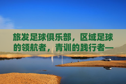 旅发足球俱乐部，区域足球的领航者，青训的践行者——为区域足球发展注入强劲动力
