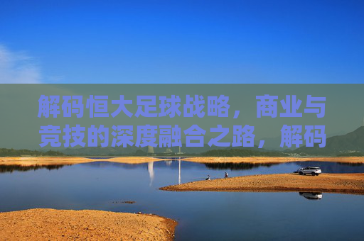 解码恒大足球战略,商业与竞技的深度融合之路,解码恒大足球战略,商业与竞技的深度融合之路