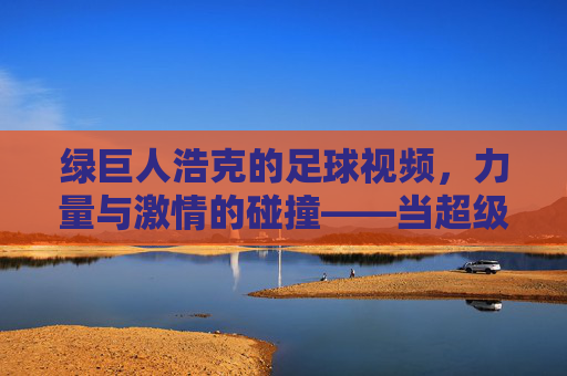 绿巨人浩克的足球视频，力量与激情的碰撞——当超级英雄遇上足球竞技的极限魅力，绿巨人浩克的足球视频，力量与激情的碰撞——当超级英雄遇上足球竞技的极限魅力