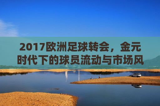 2017欧洲足球转会,金元时代下的球员流动与市场风云,2017欧洲足球转会,金元时代下的球员流动与市场风云
