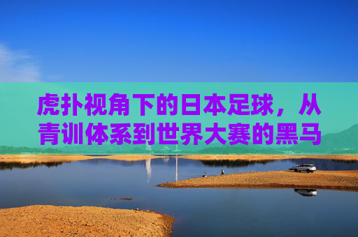 虎扑视角下的日本足球，从青训体系到世界大赛的黑马崛起之路，虎扑视角下的日本足球，从青训体系到世界大赛的黑马崛起之路