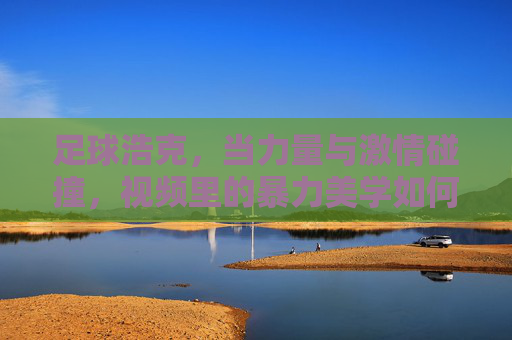 足球浩克，当力量与激情碰撞，视频里的暴力美学如何点燃球迷热血？足球浩克，当力量与激情碰撞，暴力美学如何点燃球迷热血？
