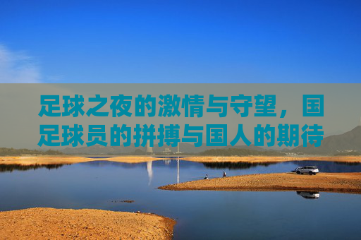 足球之夜的激情与守望,国足球员的拼搏与国人的期待,足球之夜的激情与守望,国足球员的拼搏与国人的期待
