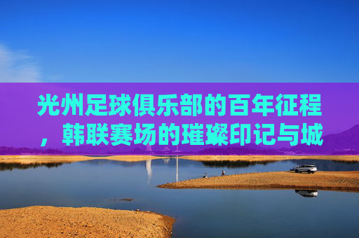 光州足球俱乐部的百年征程，韩联赛场的璀璨印记与城市足球精神，光州足球俱乐部，百年征程与韩联赛场的璀璨印记，城市足球精神的传承
