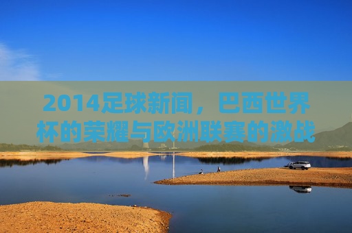 2014足球新闻,巴西世界杯的荣耀与欧洲联赛的激战——盘点那个足球年