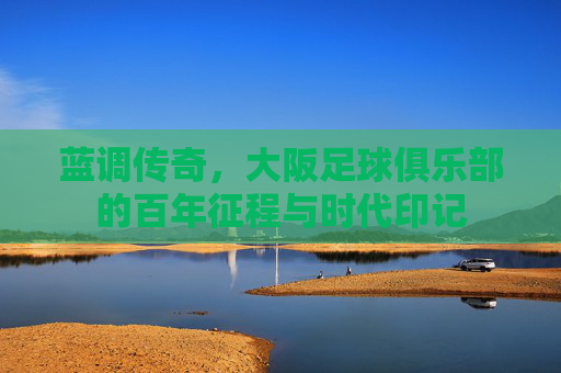 蓝调传奇，大阪足球俱乐部的百年征程与时代印记