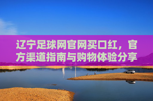 辽宁足球网官网买口红，官方渠道指南与购物体验分享