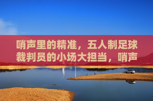 哨声里的精准，五人制足球裁判员的小场大担当，哨声里的精准，五人制足球裁判员的小场大担当