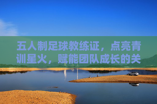 五人制足球教练证，点亮青训星火，赋能团队成长的关键钥匙