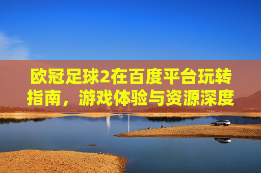欧冠足球2在百度平台玩转指南，游戏体验与资源深度解析，欧冠足球2百度平台玩转指南，游戏体验与资源深度解析