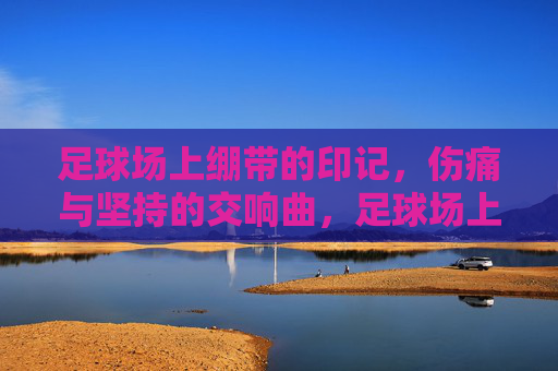 足球场上绷带的印记，伤痛与坚持的交响曲，足球场上绷带的印记，伤痛与坚持的交响曲