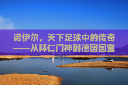 诺伊尔，天下足球中的传奇——从拜仁门神到德国国宝的守门艺术与时代印记，诺伊尔，天下足球中的传奇——从拜仁门神到德国国宝的守门艺术与时代印记