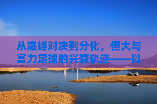 从巅峰对决到分化,恒大与富力足球的兴衰轨迹——以恒大对富力的视角看中国足球的变迁,从巅峰对决到分化,恒大与富力足球的兴衰轨迹——以恒大对富力的视角看中国足球的变迁