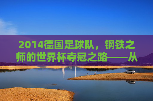 2014德国足球队,钢铁之师的世界杯夺冠之路——从卫冕之路到世界之巅的淬炼,2014德国足球队,钢铁之师的世界杯夺冠之路——从卫冕之路到世界之巅的淬炼