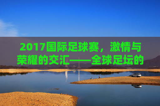 2017国际足球赛，激情与荣耀的交汇——全球足坛的璀璨时刻回顾，2017国际足球赛，激情与荣耀的交汇——全球足坛的璀璨时刻回顾