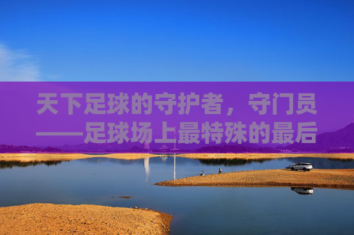 天下足球的守护者，守门员——足球场上最特殊的最后防线