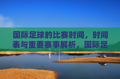 国际足球的比赛时间,时间表与重要赛事解析,国际足球比赛时间表与重要赛事解析