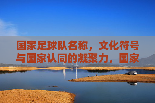 国家足球队名称，文化符号与国家认同的凝聚力，国家足球队名称、文化符号与国家认同的凝聚力