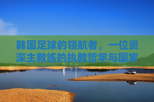 韩国足球的领航者,一位资深主教练的执教哲学与国家荣耀之路,韩国足球的领航者,一位资深主教练的执教哲学与国家荣耀之路
