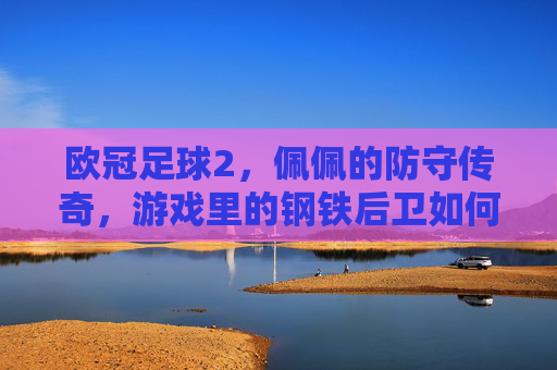 欧冠足球2,佩佩的防守传奇,游戏里的钢铁后卫如何还原现实中的后防核心?