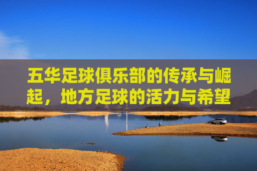 五华足球俱乐部的传承与崛起，地方足球的活力与希望，五华足球俱乐部的传承与崛起，地方足球的活力与希望