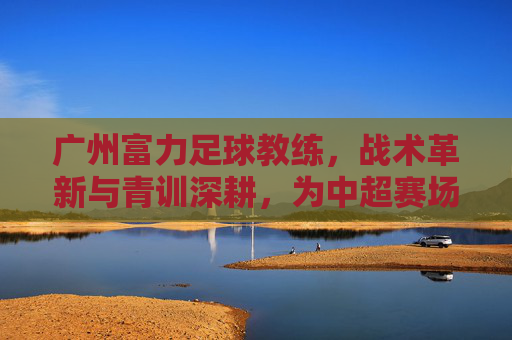 广州富力足球教练，战术革新与青训深耕，为中超赛场注入新活力，广州富力教练，战术革新与青训深耕，为中超赛场注入新活力