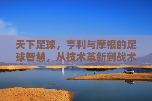 天下足球，亨利与摩根的足球智慧，从技术革新到战术解析的深度对话，天下足球，亨利与摩根的足球智慧深度对话——技术革新到战术解析的解析
