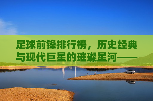 足球前锋排行榜,历史经典与现代巨星的璀璨星河——解析顶级前锋的进球哲学与时代印记,足球前锋排行榜,历史经典与现代巨星的璀璨星河——解析顶级前锋的进球哲学与时代印记