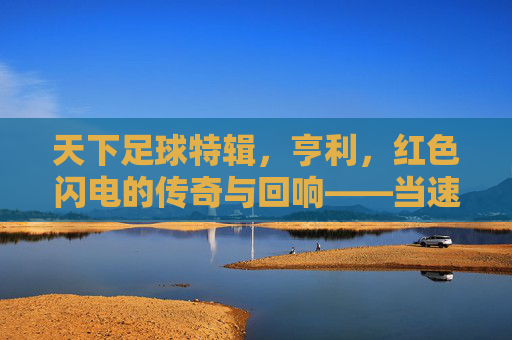 天下足球特辑，亨利，红色闪电的传奇与回响——当速度与进球成为永恒的符号，天下足球特辑，亨利，红色闪电的传奇与回响——当速度与进球成为永恒的符号