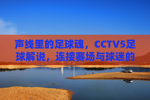 声线里的足球魂，CCTV5足球解说，连接赛场与球迷的情感纽带，声线里的足球魂，CCTV5足球解说，连接赛场与球迷的情感纽带