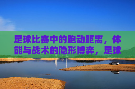 足球比赛中的跑动距离,体能与战术的隐形博弈,足球比赛中跑动距离,体能与战术的隐形博弈