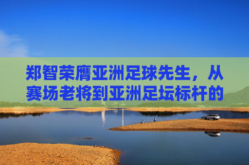 郑智荣膺亚洲足球先生,从赛场老将到亚洲足坛标杆的传奇之路,郑智荣膺亚洲足球先生,从赛场老将到亚洲足坛标杆的传奇之路