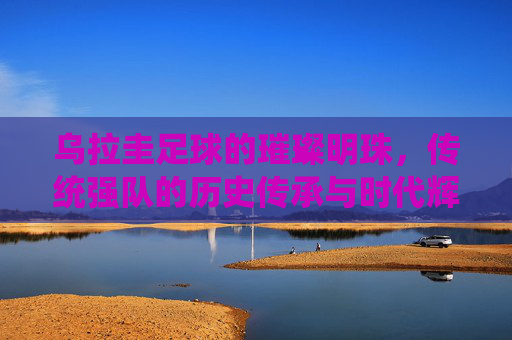 乌拉圭足球的璀璨明珠，传统强队的历史传承与时代辉煌，乌拉圭足球的璀璨明珠，传统强队的历史传承与时代辉煌