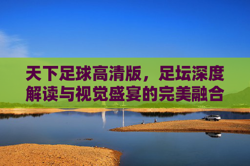 天下足球高清版，足坛深度解读与视觉盛宴的完美融合——为足球迷打造的沉浸式观赛新体验，天下足球高清版，深度解读与视觉盛宴的沉浸式观赛新体验
