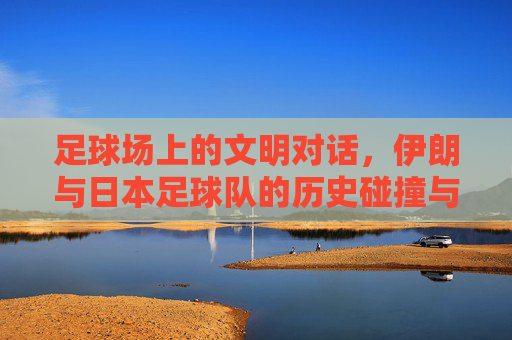 足球场上的文明对话，伊朗与日本足球队的历史碰撞与文化交融，足球场上的文明对话，伊朗与日本足球队的历史碰撞与文化交融