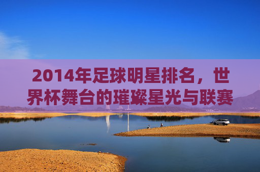 2014年足球明星排名,世界杯舞台的璀璨星光与联赛的持续统治,2014年足球明星排名,世界杯舞台的璀璨星光与联赛的持续统治力