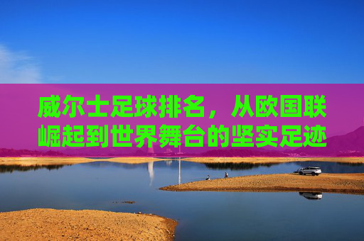 威尔士足球排名，从欧国联崛起到世界舞台的坚实足迹，威尔士足球排名，从欧国联崛起到世界舞台的坚实足迹