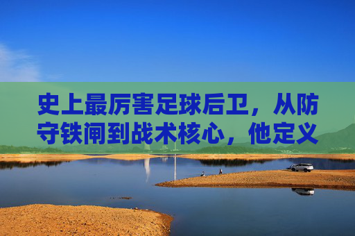 史上最厉害足球后卫，从防守铁闸到战术核心，他定义了后卫的极致，史上最厉害足球后卫，从防守铁闸到战术核心，定义后卫的极致