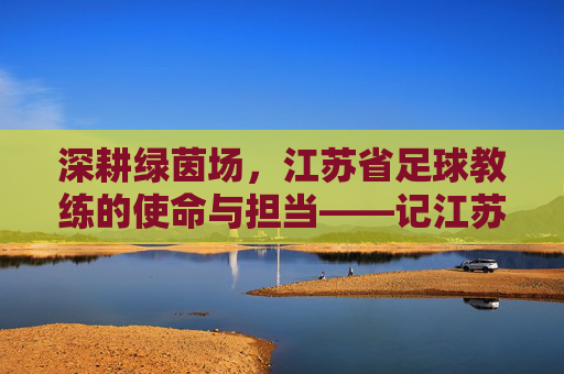 深耕绿茵场,江苏省足球教练的使命与担当——记江苏省足球教练队伍的传承与发展,深耕绿茵场,江苏省足球教练的使命与担当——记江苏省足球教练队伍的传承与发展