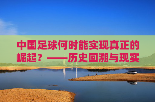 中国足球何时能实现真正的崛起?——历史回溯与现实路径的探索,中国足球何时能实现真正的崛起?——历史回溯与现实路径的探索