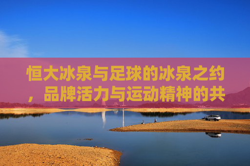 恒大冰泉与足球的冰泉之约,品牌活力与运动精神的共振,恒大冰泉与足球的冰泉之约,品牌活力与运动精神的共振