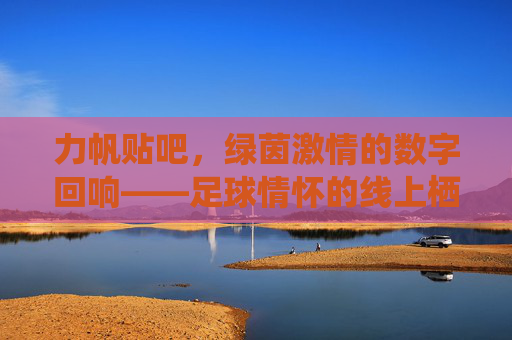 力帆贴吧，绿茵激情的数字回响——足球情怀的线上栖息地，力帆贴吧，绿茵激情的数字回响——足球情怀的线上栖息地