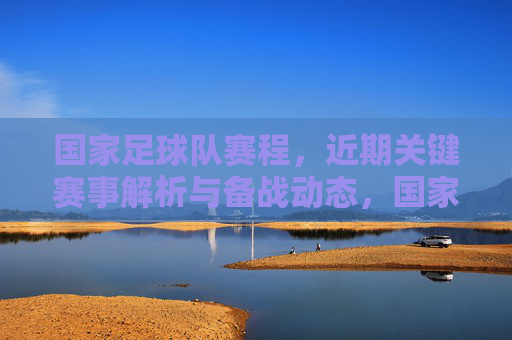 国家足球队赛程,近期关键赛事解析与备战动态,国家足球队赛程,近期关键赛事解析与备战动态
