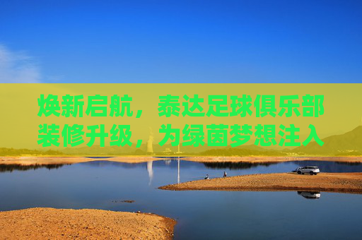 焕新启航,泰达足球俱乐部装修升级,为绿茵梦想注入新活力,焕新启航,泰达足球俱乐部装修升级,为绿茵梦想注入新活力