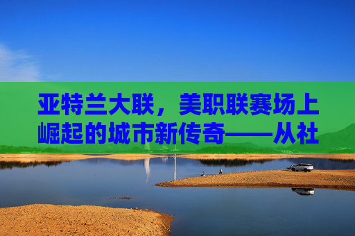 亚特兰大联,美职联赛场上崛起的城市新传奇——从社区梦想到职业足球的辉煌征程,亚特兰大联,美职联赛场上崛起的城市新传奇——从社区梦想到职业足球的辉煌征程