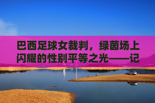 巴西足球女裁判,绿茵场上闪耀的性别平等之光——记一位打破刻板印象的足球执法者,巴西足球女裁判,绿茵场上闪耀的性别平等之光——记一位打破刻板印象的足球执法者